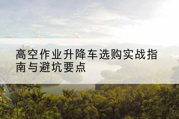 郯城升降车怎么选-高空作业升降车选购实战指南与避坑要点