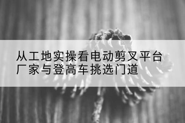 郯城电动剪叉升降平台厂家-从工地实操看电动剪叉平台厂家与登高车挑选门道