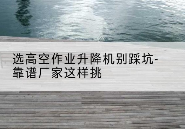 郯城剪叉式升降机厂家-选高空作业升降机别踩坑-靠谱厂家这样挑